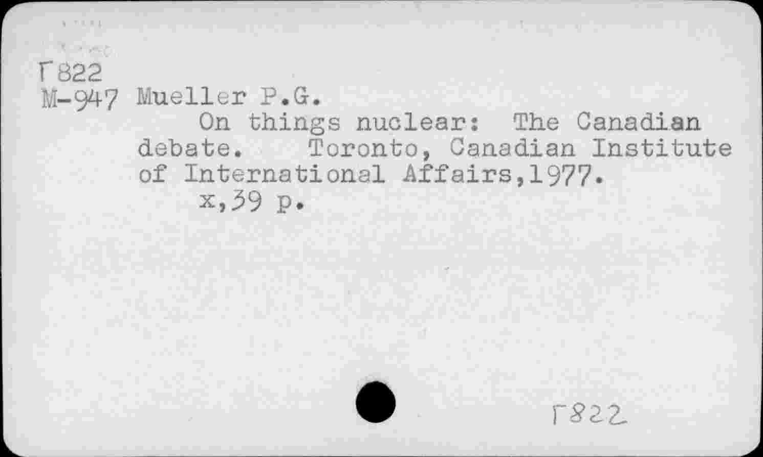 ﻿r 822
M-947 Mueller P.G.
On things nuclear: The Canadian debate. Toronto, Canadian Institute of International Affairs,1977.
x,59 P.
r£22_